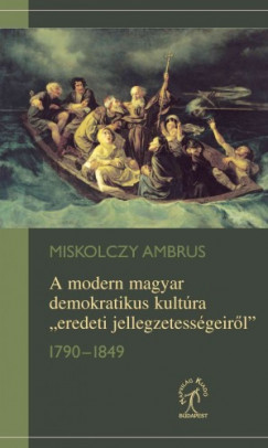 Miskolczy Ambrus - A modern magyar demokratikus kultra eredeti jellegzetessgeirl, 1790-1849