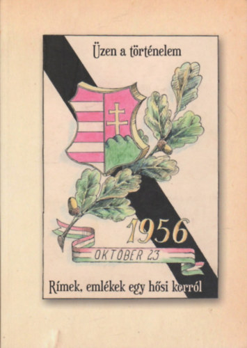 vitéz Pintér Kornél (Felelős kiadó) - Üzen a történelem - Rímek, emlékek egy hősi korról 1956 október 23.