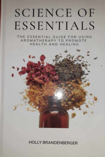 Holly Brandenberger - Science of Essentials: The Essential Guide for Using Aromatherapy to Promote Health and Healing - Az aromaterápia egészség- és gyógyulás-előmozdító használatának alapvető útmutatója