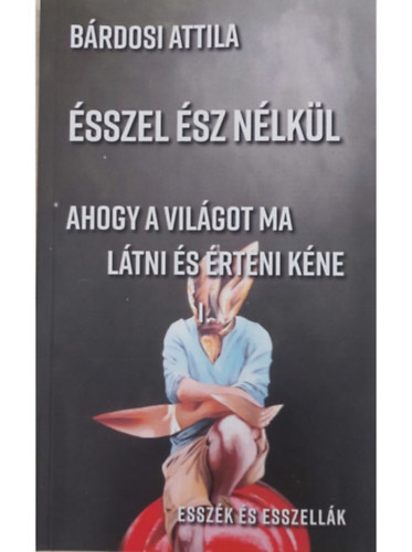 Bárdosi Attila - Ésszel ész nélkül Ahogy a világot ma látni és érteni kéne Esszék és esszellák I-II.