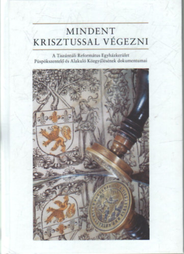 Fekete Kroly - Mindent Krisztussal vgezni- A Tiszntli Reformtus Egyhzkerlet Pspkszentel s Alakul Kzgylsnek dokumentumai