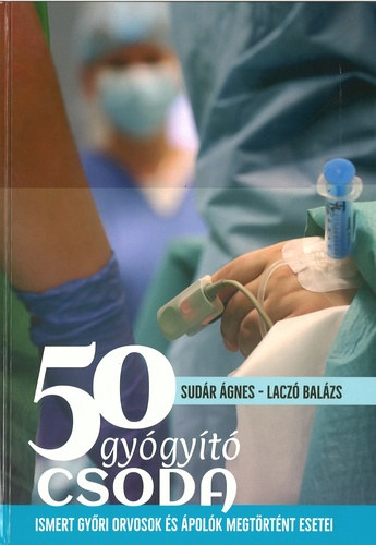 Laczó Balázs Sudár Ágnes - 50 Gyógyító Csoda - Ismert győri orvosok és ápolók megtörtént esetei