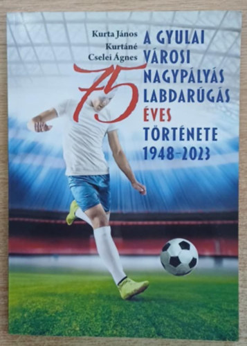 Kurt�n� Cselei �gnes Kurta J�nos - A gyulai v�rosi nagyp�ly�s labdar�g�s 75 �ves t�rt�nete 1948-2023