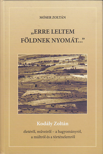 M�ser Zolt�n - "Erre leltem f�ldnek nyom�t..." (Kod�ly Zolt�n �let�r�l, m�veir�l - a hagyom�nyr�l, a m�ltr�l �s a t�rt�nelemr�l)