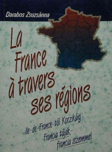 Darabos Zsuzsánna - La France á travers ses régions ILE-DE-FRANCE-TÓL KORZIKÁIG - FRANCIA TÁJAK - FRANCIA SZEMMEL