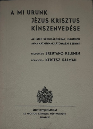 Fordította: Kertész Kálmán Feljegyezte: Brentano Kelemen - A mi Urunk Jézus Krisztus kínszenvedése - Az Isten szolgálójának, Emmerich Anna Katalinnak látomásai szerint