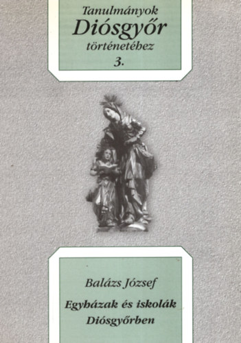 Bal�zs J�zsef - Egyh�zak �s iskol�k Di�sgy�rben. Tanulm�nyok Di�sgy�r t�rt�net�hez 3.