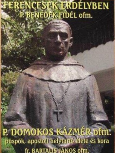 Bartalis János OFM - Ferencesek erdélyben P. Benedek Fidél ofm. P. Domokos Kázmér ofm. püspök, apostoli helytartó élete és kora