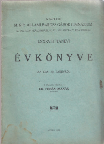 Dr. Firbs Oszkr - A Szegedi M. Kir. llami Baross Gbor Gimnzium (V. osztly relgimnzium, VI-VIII. osztly reliskola) LXXXVIII. tanvi vknyve az 1938-39.tanvrl