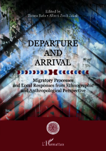 Tmea Bata - Albert Zsolt Jakab - Departure and Arrival : Migratory Processes and Local Responses from Ethnographic and Anthropological Perspective (Migrcis folyamatok s helyi vlaszok nprajzi s antropolgiai szempontbl)