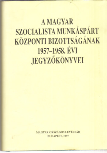 So�s L�szl�, Ujv�ry G�bor N�methn� V�gyi Karola-T. Varga Gy�rgy - A Magyar Szocialista Munk�sp�rt K�zponti Bizotts�g�nak 1957-1958. �vi jegyz�k�nyvei