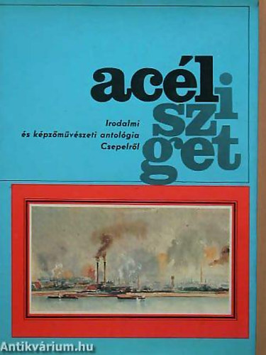 Simon Gy. Ferenc - Bródy Sándor - Veres Péter - Acélsziget - IRODALMI ÉS KÉPZŐMŰVÉSZETI ANTOLÓGIA CSEPELRŐL 1892-1977