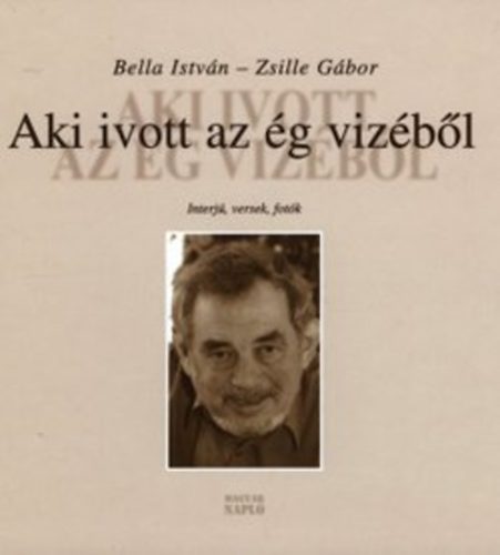 Bella István; Zsille Gábor - Aki ivott az ég vizéből - Interjúk, versek, fotók