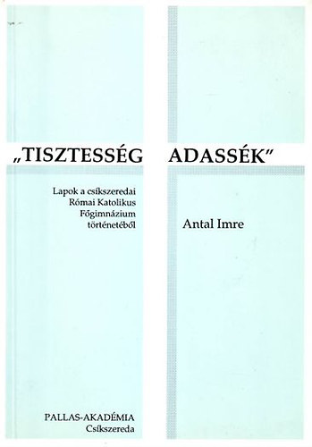 Antal Imre - ,,Tisztessg adassk'' - Lapok a cskszeredai Rmai Katolikus Fgimnzium trtnetbl