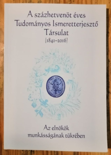 A szzhetvent ves Tudomnyos Ismeretterjeszt Trsulat 1841-2016 - Az elnkk munkssgnak tkrben