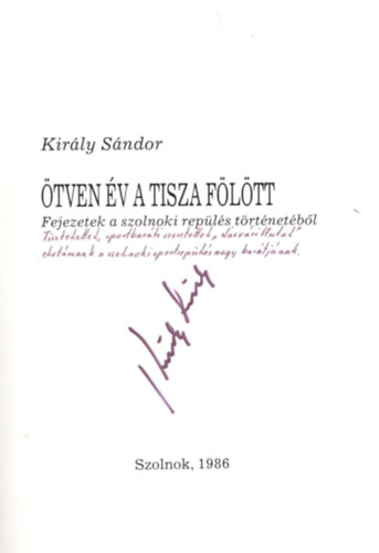 Király Sándor - Ötven év a Tisza fölött- Fejezetek a szolnoki repülés történetéből - Dedikált