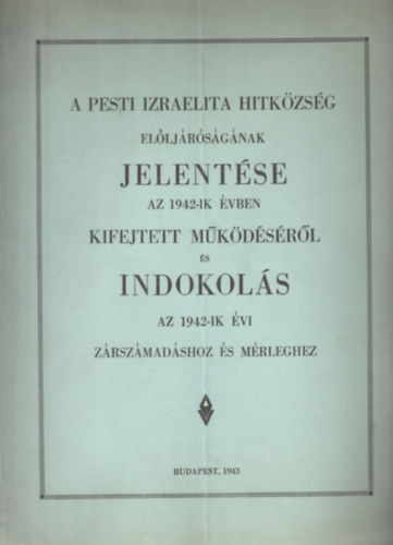 A Pesti Izr. Hitközség Elöljáróságának jelentése az 1942-ik évben kifejtett működéséről és Indoklás az 1942-ik évi zárszámadáshoz és mérleghez