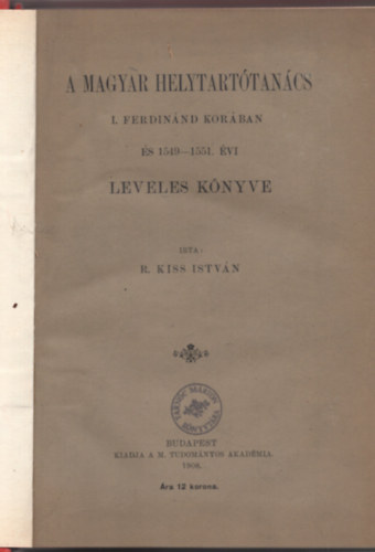 R. Kiss Istv�n - A Magyar Helytart�tan�cs I. Ferdin�nd kor�ban �s 1549-1551. �vi leveles k�nyve (I. kiad�s)