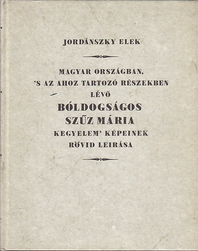 Jordánszky Elek - Magyar Országban, 's az ahoz tartozó Részekben lévő bóldogságos Szűz Mária kegyelem' Képeinek rövid leirása (Hasonmás kiadás)