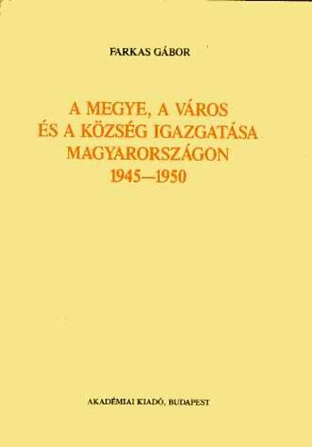 Farkas G�bor - A megye, a v�ros �s a k�zs�g igazgat�sa magyarorsz�g 1945-1950