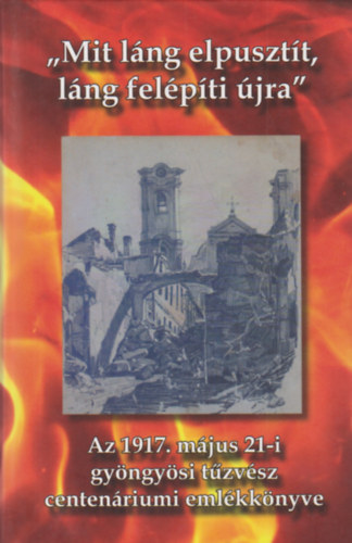 "Mit l�ng elpuszt�t, l�ng fel�p�ti �jra" Az 1917. m�jus 21-i gy�ngy�si t�zv�sz centen�riumi eml�kk�nyve