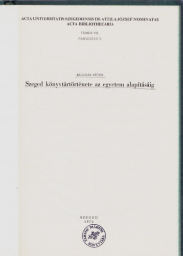 Kulcs�r P�ter - Szeged k�nyvt�rt�rt�nete az egyetem alap�t�s�ig (Acta Bibliothecaria Tom.VII. Fast. 3.)