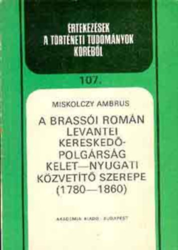 Miskolczy Ambrus - A brassói román levantei kereskedőpolgárság kelet-nyugati közvetítő szerepe 1780-1860 (Értekezések a történeti tudományok köréből 107.)