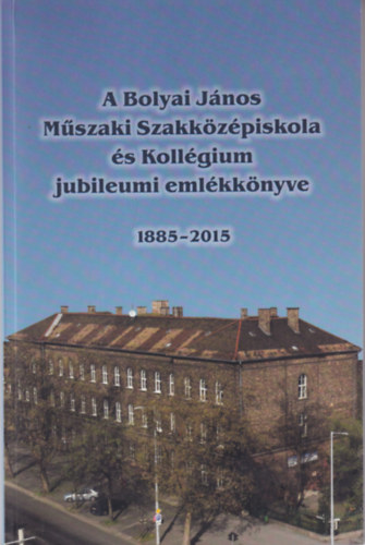 A Bolyai J�nos M�szaki Szakk�z�piskola �s Koll�gium jubileumi eml�kk�nyve 1885-2015
