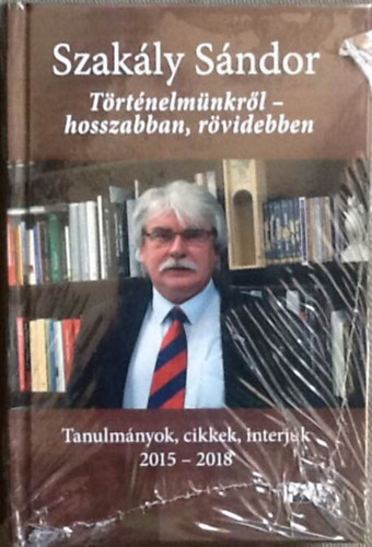 Szak�ly S�ndor - T�rt�nelm�nkr�l - hosszabban, r�videbben - Tanulm�nyok, cikkek, interj�k 2015-2018