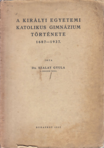 Dr. Szalay Gyula - A kirlyi egyetemi katolikus gimnzium trtnete 1687-1937