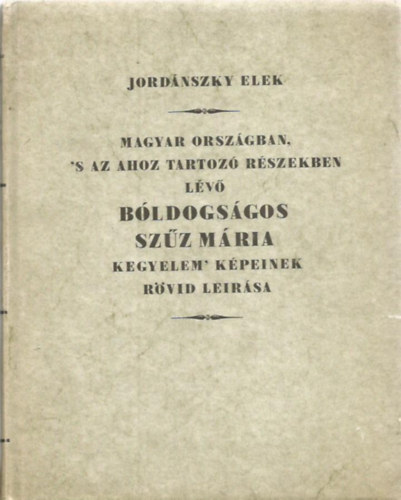 Jordánszky Elek - Magyar Országban, 's az ahoz tartozó Részekben lévő bóldogságos Szűz Mária kegyelem' Képeinek rövid leirása