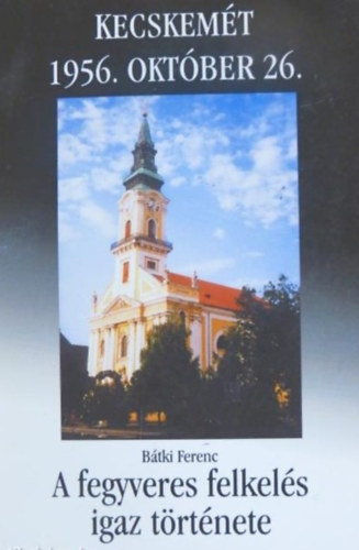 B�tki Ferenc Kecskem�t 1956. okt�ber 26- A fegyveres felkel�s igaz t�rt�nete