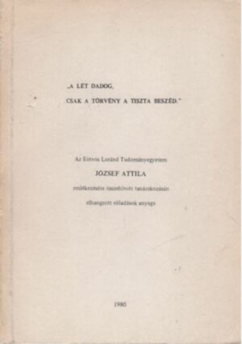 A l�t dadog csak a t�rv�ny a tiszta besz�d - Az E�tv�s Lor�nd Tudom�nyegyetem J�zsef Attila eml�kez�s�re �sszeh�vott tan�cskoz�s�n elhangzott el�ad�sok anyaga
