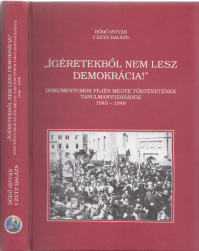 Czetz Bal�zs B�d� Istv�n - "�g�retekb�l nem lesz demokr�cia!" - Dokumentumok Fej�r megye t�rt�net�nek tanulm�nyoz�s�hoz 1945-1948