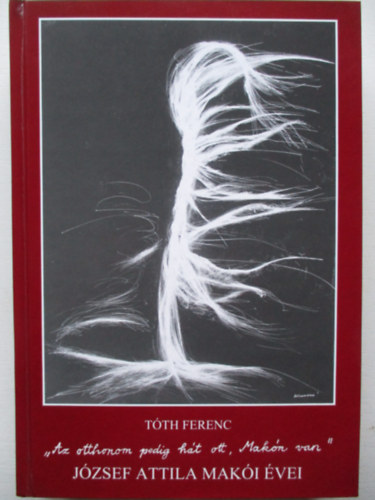 T�th Ferenc - "'Az otthonom pedig h�t ott, Mak�n van". J�zsef Attila mak�i �vei (dedik�lt)