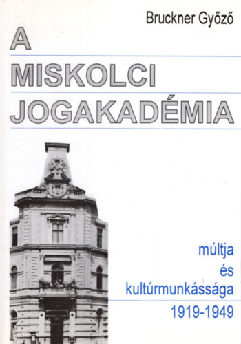 Bruckner Gy�z� - A miskolci jogakad�mia m�ltja �s kult�rmunk�ss�ga 1919-1949