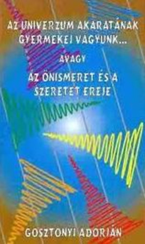Gosztonyi Adorjn - Az univerzum akaratnak gyermekei vagyunk... avagy az nismeret s a szeretet ereje