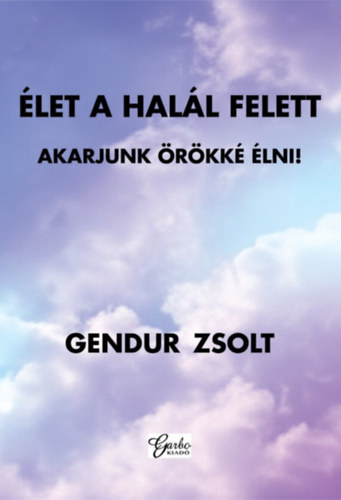 Gendur Zsolt - ÉLET A HALÁL FELETT - AKARJUNK ÖRÖKKÉ ÉLNI!