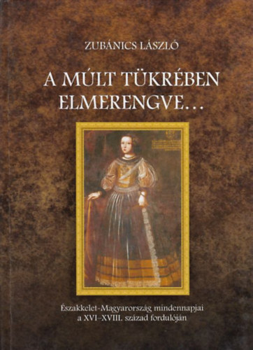 Zub�nics L�szl� - A m�lt t�kr�ben elmerengve... - �szakkelet-Magyarorsz�g mindennapjai a XVI-XVIII. sz�zad fordul�j�n